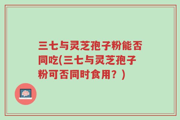 三七与灵芝孢子粉能否同吃(三七与灵芝孢子粉可否同时食用?)-第1张图片-超越 三七与灵芝孢子粉能否同吃(三七与灵芝孢子粉可否同时食用?)-第1张图片-超越