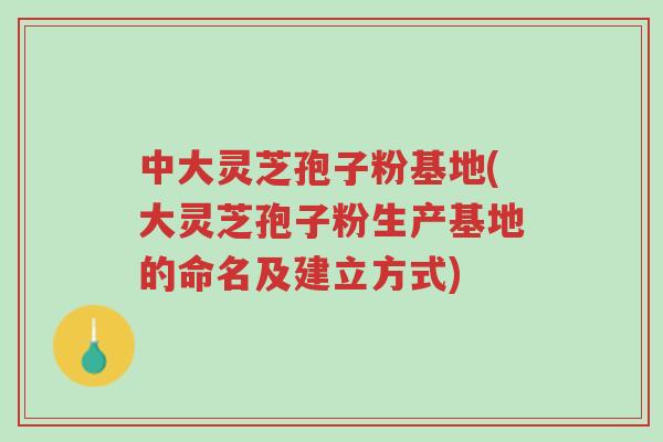 中大灵芝孢子粉基地(大灵芝孢子粉生产基地的命名及建立方式)-第1张图片-超越 中大灵芝孢子粉基地(大灵芝孢子粉生产基地的命名及建立方式)-第1张图片-超越