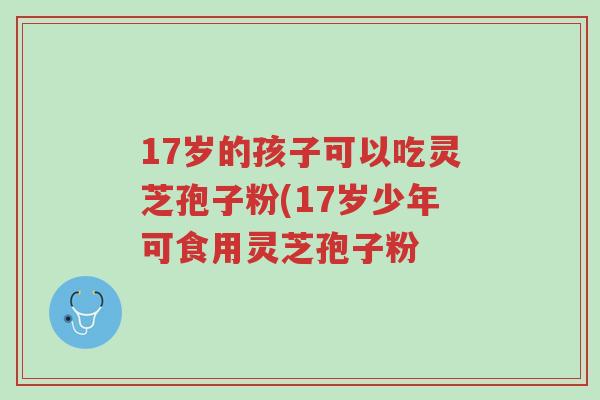 17岁的孩子可以吃灵芝孢子粉(17岁少年可食用灵芝孢子粉-第1张图片-超越 17岁的孩子可以吃灵芝孢子粉(17岁少年可食用灵芝孢子粉-第1张图片-超越
