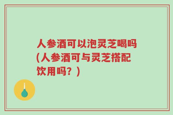 人参酒可以泡灵芝喝吗(人参酒可与灵芝搭配饮用吗?)-第1张图片-超越 人参酒可以泡灵芝喝吗(人参酒可与灵芝搭配饮用吗?)-第1张图片-超越