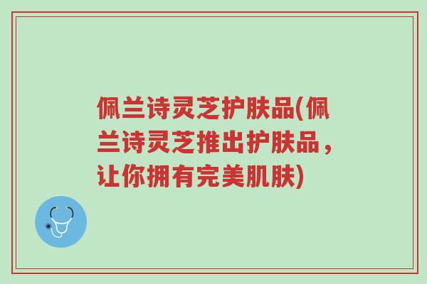 佩兰诗灵芝护肤品(佩兰诗灵芝推出护肤品,让你拥有完美肌肤)-第1张图片-超越 佩兰诗灵芝护肤品(佩兰诗灵芝推出护肤品,让你拥有完美肌肤)-第1张图片-超越