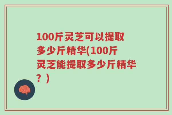 100斤灵芝可以提取多少斤精华(100斤灵芝能提取多少斤精华？)-第1张图片-超越