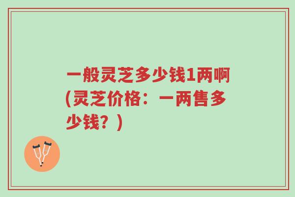 一般灵芝多少钱1两啊(灵芝价格:一两售多少钱?)-第1张图片-超越 一般灵芝多少钱1两啊(灵芝价格:一两售多少钱?)-第1张图片-超越