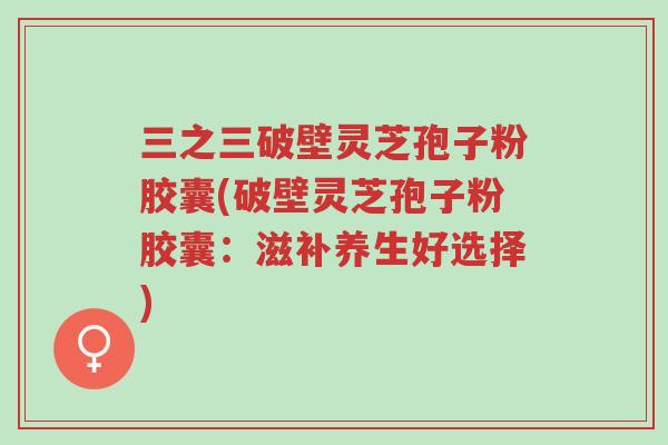 三之三破壁灵芝孢子粉胶囊(破壁灵芝孢子粉胶囊:滋补养生好选择)-第1张图片-超越 三之三破壁灵芝孢子粉胶囊(破壁灵芝孢子粉胶囊:滋补养生好选择)-第1张图片-超越
