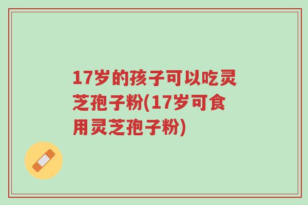 17岁的孩子可以吃灵芝孢子粉(17岁可食用灵芝孢子粉)-第1张图片-超越