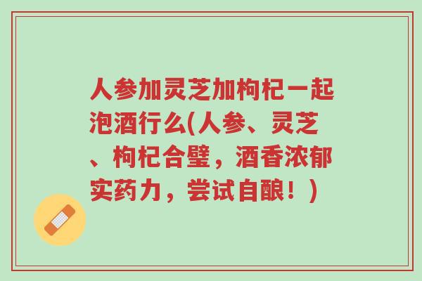 人参加灵芝加枸杞一起泡酒行么(人参、灵芝、枸杞合璧,酒香浓郁实药力,尝试自酿!)-第1张图片-超越 人参加灵芝加枸杞一起泡酒行么(人参、灵芝、枸杞合璧,酒香浓郁实药力,尝试自酿!)-第1张图片-超越
