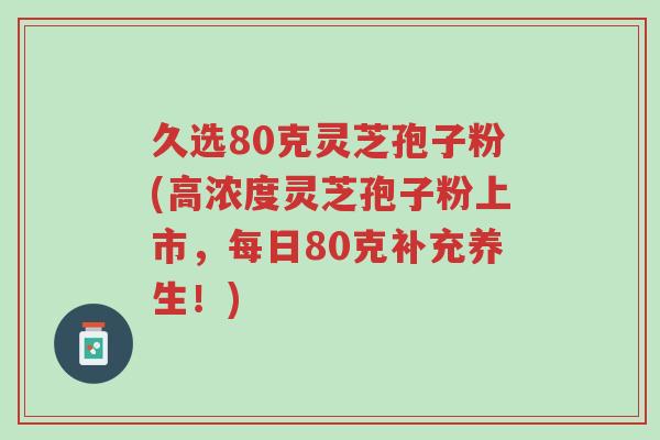 久选80克灵芝孢子粉(高浓度灵芝孢子粉上市,每日80克补充养生!)-第1张图片-超越 久选80克灵芝孢子粉(高浓度灵芝孢子粉上市,每日80克补充养生!)-第1张图片-超越