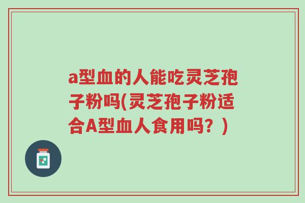 a型血的人能吃灵芝孢子粉吗(灵芝孢子粉适合A型血人食用吗?)-第1张图片-超越 a型血的人能吃灵芝孢子粉吗(灵芝孢子粉适合A型血人食用吗?)-第1张图片-超越