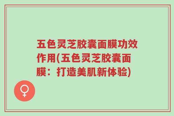 五色灵芝胶囊面膜功效作用(五色灵芝胶囊面膜:打造美肌新体验)-第1张图片-超越 五色灵芝胶囊面膜功效作用(五色灵芝胶囊面膜:打造美肌新体验)-第1张图片-超越