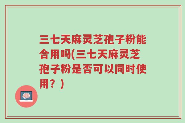 三七天麻灵芝孢子粉能合用吗(三七天麻灵芝孢子粉是否可以同时使用?)-第1张图片-超越 三七天麻灵芝孢子粉能合用吗(三七天麻灵芝孢子粉是否可以同时使用?)-第1张图片-超越