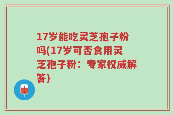 17岁能吃灵芝孢子粉吗(17岁可否食用灵芝孢子粉:专家权威解答)-第1张图片-超越 17岁能吃灵芝孢子粉吗(17岁可否食用灵芝孢子粉:专家权威解答)-第1张图片-超越
