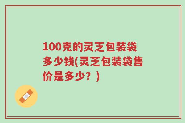 100克的灵芝包装袋多少钱(灵芝包装袋售价是多少?)-第1张图片-超越 100克的灵芝包装袋多少钱(灵芝包装袋售价是多少?)-第1张图片-超越