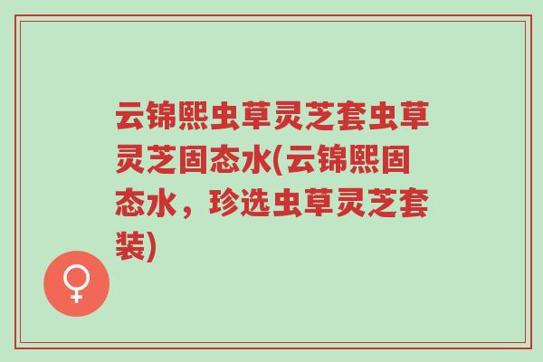 云锦熙虫草灵芝套虫草灵芝固态水(云锦熙固态水,珍选虫草灵芝套装)-第1张图片-超越 云锦熙虫草灵芝套虫草灵芝固态水(云锦熙固态水,珍选虫草灵芝套装)-第1张图片-超越