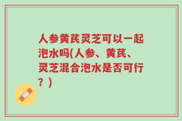 人参黄芪灵芝可以一起泡水吗(人参、黄芪、灵芝混合泡水是否可行?)-第1张图片-超越 人参黄芪灵芝可以一起泡水吗(人参、黄芪、灵芝混合泡水是否可行?)-第1张图片-超越