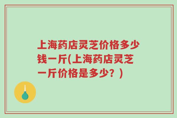 上海药店灵芝价格多少钱一斤(上海药店灵芝一斤价格是多少？)-第1张图片-超越