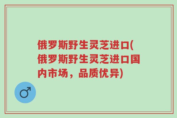 俄罗斯野生灵芝进口(俄罗斯野生灵芝进口国内市场,品质优异)-第1张图片-超越 俄罗斯野生灵芝进口(俄罗斯野生灵芝进口国内市场,品质优异)-第1张图片-超越