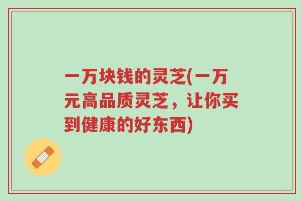 一万块钱的灵芝(一万元高品质灵芝,让你买到健康的好东西)-第1张图片-超越 一万块钱的灵芝(一万元高品质灵芝,让你买到健康的好东西)-第1张图片-超越