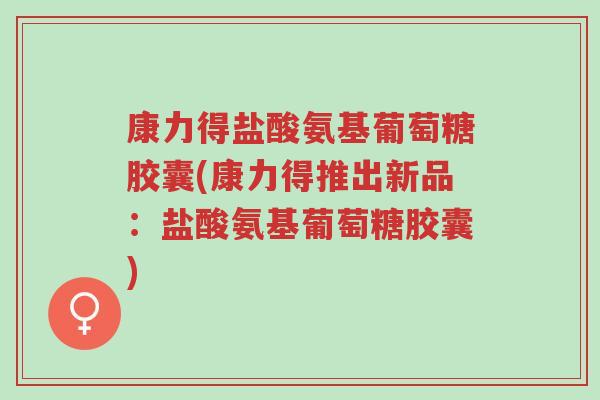 康力得盐酸氨基葡萄糖胶囊(康力得推出新品：盐酸氨基葡萄糖胶囊)-第1张图片-超越
