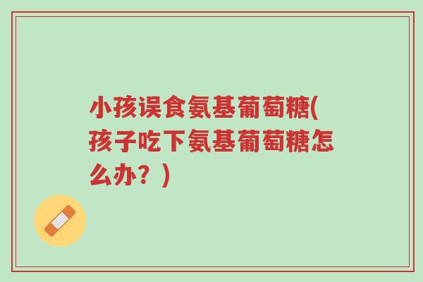 小孩误食氨基葡萄糖(孩子吃下氨基葡萄糖怎么办？)-第1张图片-超越