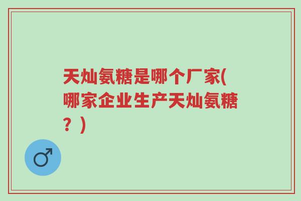 天灿氨糖是哪个厂家(哪家企业生产天灿氨糖?)-第1张图片-超越 天灿氨糖是哪个厂家(哪家企业生产天灿氨糖?)-第1张图片-超越