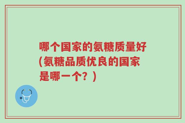 哪个国家的氨糖质量好(氨糖品质优良的国家是哪一个?)-第1张图片-超越 哪个国家的氨糖质量好(氨糖品质优良的国家是哪一个?)-第1张图片-超越