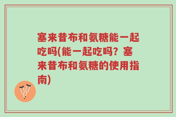 塞来昔布和氨糖能一起吃吗(能一起吃吗？塞来昔布和氨糖的使用指南)-第1张图片-超越
