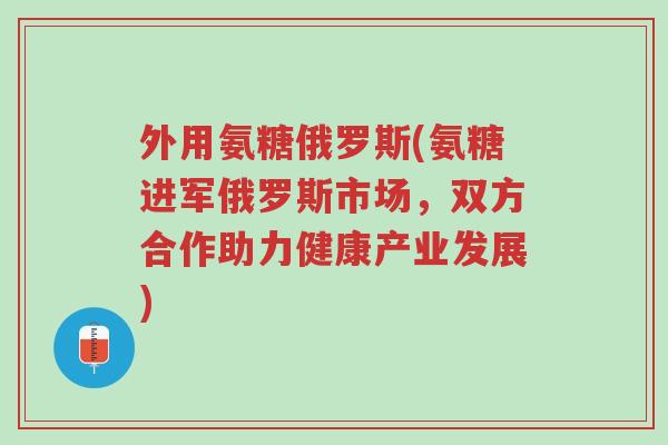 外用氨糖俄罗斯(氨糖进军俄罗斯市场，双方合作助力健康产业发展)-第1张图片-超越