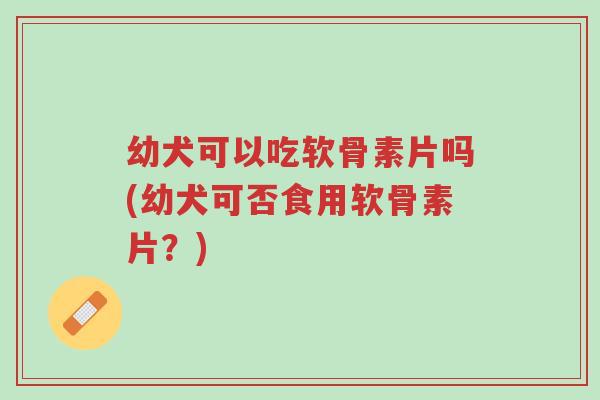 幼犬可以吃软骨素片吗(幼犬可否食用软骨素片?)-第1张图片-超越 幼犬可以吃软骨素片吗(幼犬可否食用软骨素片?)-第1张图片-超越