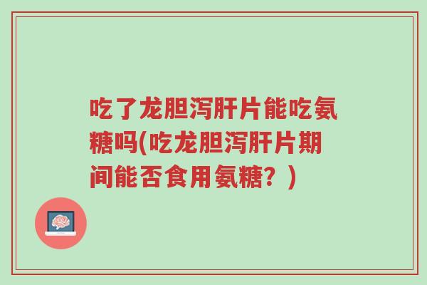 吃了龙胆泻肝片能吃氨糖吗(吃龙胆泻肝片期间能否食用氨糖?)-第1张图片-超越 吃了龙胆泻肝片能吃氨糖吗(吃龙胆泻肝片期间能否食用氨糖?)-第1张图片-超越