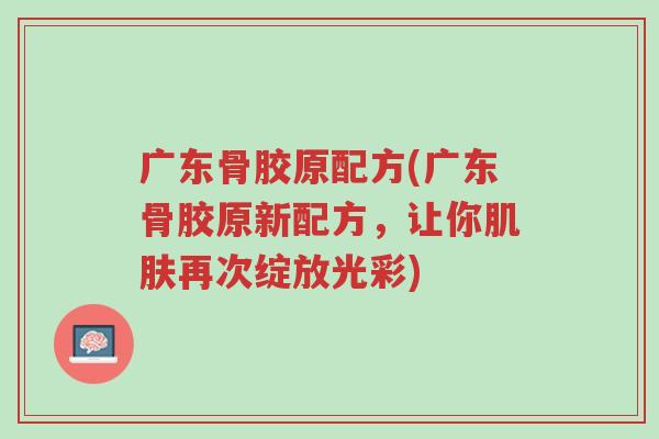 广东骨胶原配方(广东骨胶原新配方，让你肌肤再次绽放光彩)-第1张图片-超越