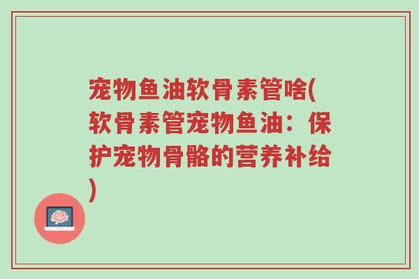 宠物鱼油软骨素管啥(软骨素管宠物鱼油:保护宠物骨骼的营养补给)-第1张图片-超越 宠物鱼油软骨素管啥(软骨素管宠物鱼油:保护宠物骨骼的营养补给)-第1张图片-超越