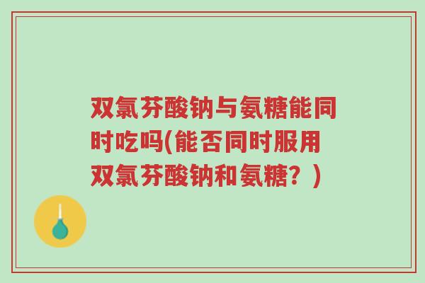 双氯芬酸钠与氨糖能同时吃吗(能否同时服用双氯芬酸钠和氨糖？)-第1张图片-超越