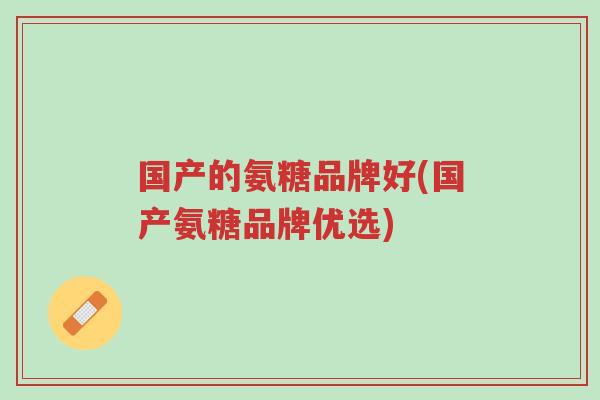 国产的氨糖品牌好(国产氨糖品牌优选)-第1张图片-超越