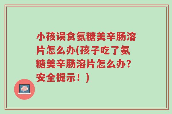 小孩误食氨糖美辛肠溶片怎么办(孩子吃了氨糖美辛肠溶片怎么办？安全提示！)-第1张图片-超越