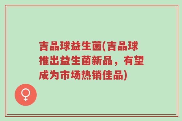 吉晶球益生菌(吉晶球推出益生菌新品,有望成为市场热销佳品)-第1张图片-超越 吉晶球益生菌(吉晶球推出益生菌新品,有望成为市场热销佳品)-第1张图片-超越