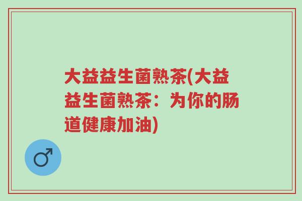 大益益生菌熟茶(大益益生菌熟茶:为你的肠道健康加油)-第1张图片-超越 大益益生菌熟茶(大益益生菌熟茶:为你的肠道健康加油)-第1张图片-超越