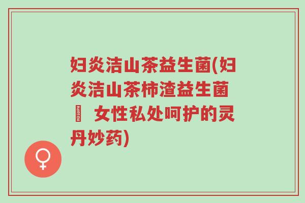 妇炎洁山茶益生菌(妇炎洁山茶柿渣益生菌 – 女性私处呵护的灵丹妙药)-第1张图片-超越 妇炎洁山茶益生菌(妇炎洁山茶柿渣益生菌 – 女性私处呵护的灵丹妙药)-第1张图片-超越