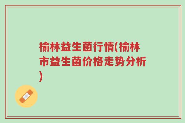 榆林益生菌行情(榆林市益生菌价格走势分析)-第1张图片-超越 榆林益生菌行情(榆林市益生菌价格走势分析)-第1张图片-超越