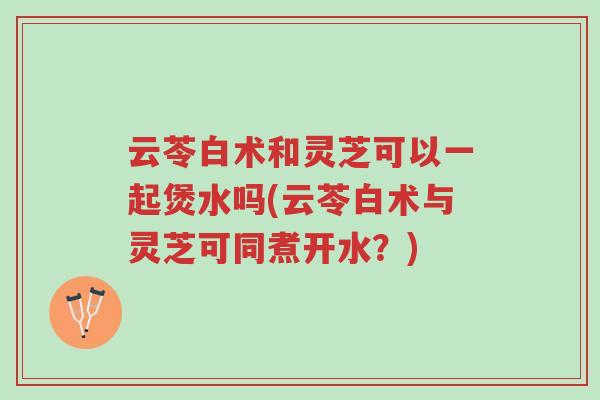 云苓白术和灵芝可以一起煲水吗(云苓白术与灵芝可同煮开水?)-第1张图片-超越 云苓白术和灵芝可以一起煲水吗(云苓白术与灵芝可同煮开水?)-第1张图片-超越
