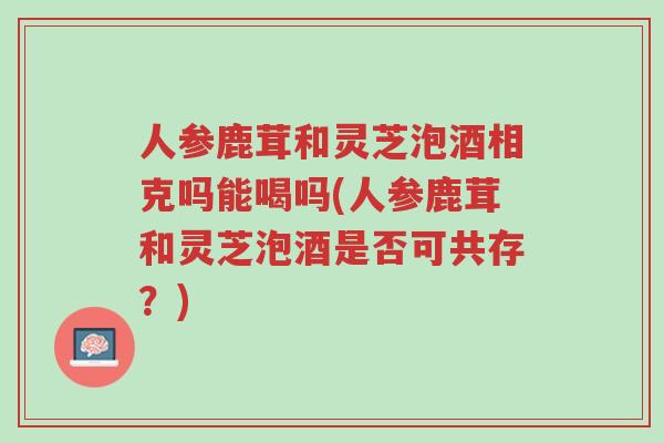 人参鹿茸和灵芝泡酒相克吗能喝吗(人参鹿茸和灵芝泡酒是否可共存?)-第1张图片-超越 人参鹿茸和灵芝泡酒相克吗能喝吗(人参鹿茸和灵芝泡酒是否可共存?)-第1张图片-超越