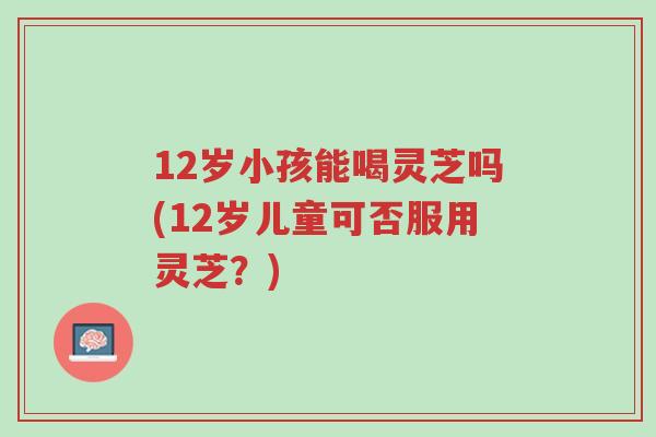 12岁小孩能喝灵芝吗(12岁儿童可否服用灵芝?)-第1张图片-超越 12岁小孩能喝灵芝吗(12岁儿童可否服用灵芝?)-第1张图片-超越