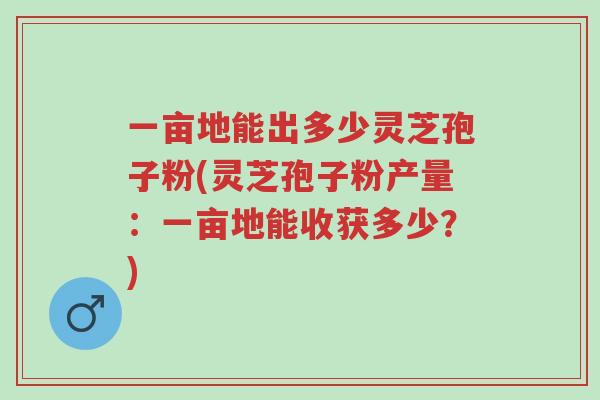 一亩地能出多少灵芝孢子粉(灵芝孢子粉产量:一亩地能收获多少?)-第1张图片-超越 一亩地能出多少灵芝孢子粉(灵芝孢子粉产量:一亩地能收获多少?)-第1张图片-超越
