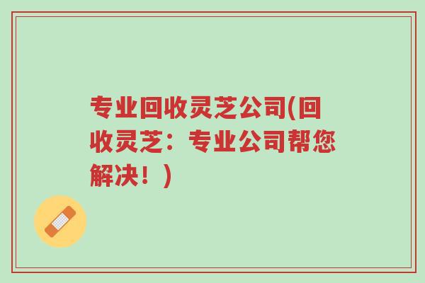 专业回收灵芝公司(回收灵芝：专业公司帮您解决！)-第1张图片-超越
