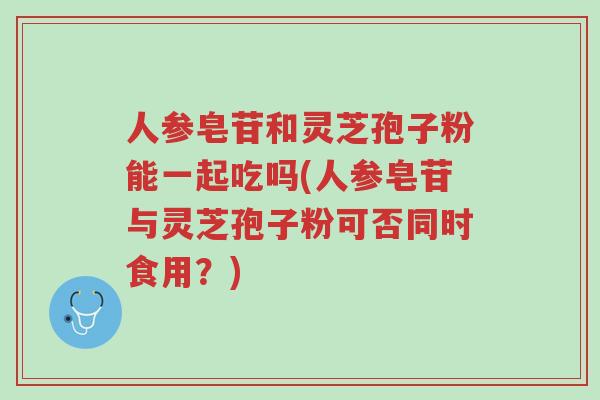 人参皂苷和灵芝孢子粉能一起吃吗(人参皂苷与灵芝孢子粉可否同时食用?)-第1张图片-超越 人参皂苷和灵芝孢子粉能一起吃吗(人参皂苷与灵芝孢子粉可否同时食用?)-第1张图片-超越