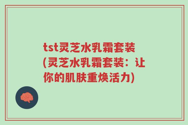 tst灵芝水乳霜套装(灵芝水乳霜套装：让你的肌肤重焕活力)-第1张图片-超越