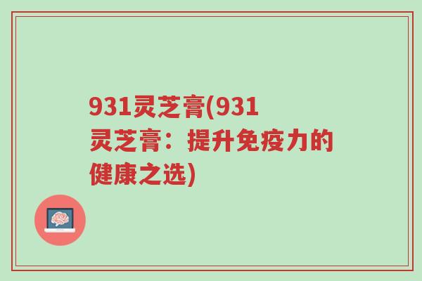 931灵芝膏(931灵芝膏:提升免疫力的健康之选)-第1张图片-超越 931灵芝膏(931灵芝膏:提升免疫力的健康之选)-第1张图片-超越