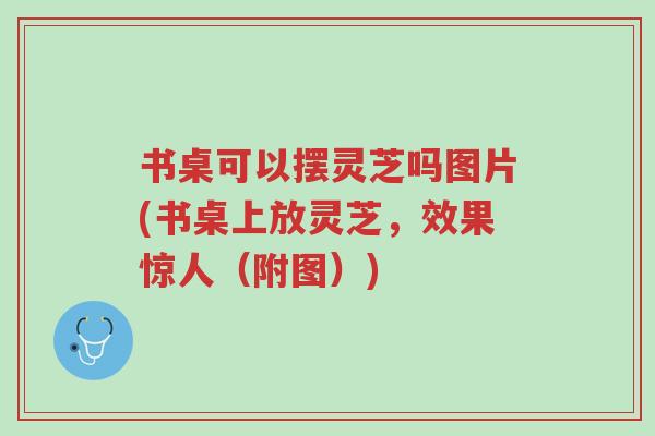 书桌可以摆灵芝吗图片(书桌上放灵芝，效果惊人（附图）)-第1张图片-超越