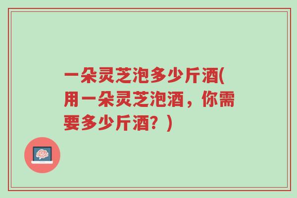 一朵灵芝泡多少斤酒(用一朵灵芝泡酒,你需要多少斤酒?)-第1张图片-超越 一朵灵芝泡多少斤酒(用一朵灵芝泡酒,你需要多少斤酒?)-第1张图片-超越