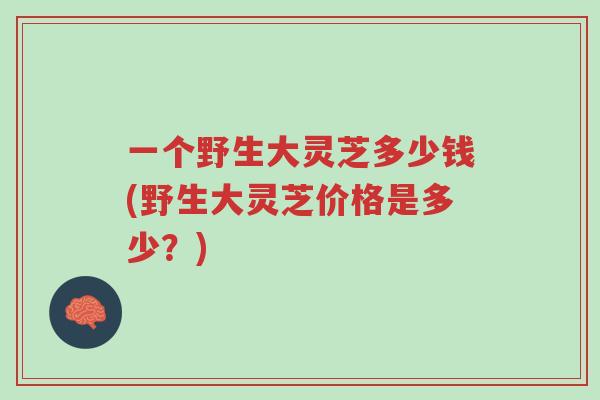 一个野生大灵芝多少钱(野生大灵芝价格是多少?)-第1张图片-超越 一个野生大灵芝多少钱(野生大灵芝价格是多少?)-第1张图片-超越