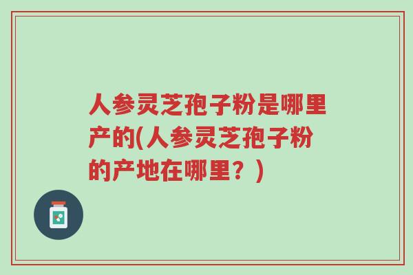人参灵芝孢子粉是哪里产的(人参灵芝孢子粉的产地在哪里？)-第1张图片-超越